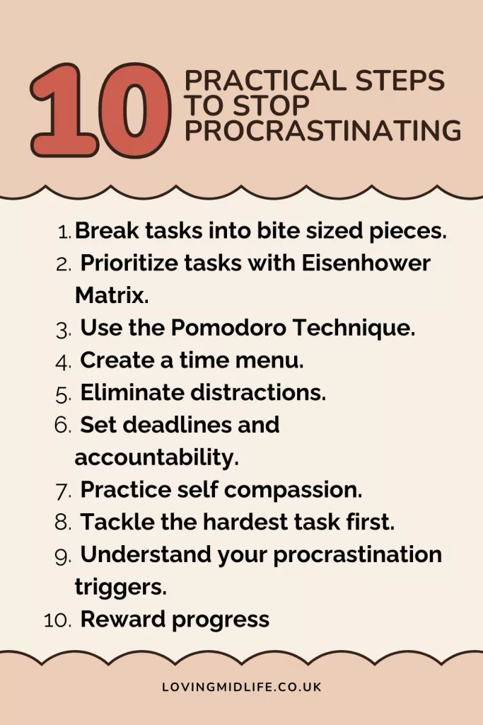 List of practical steps to overcome procrastination including break tasks into bite sized pieces, prioritize tasks with Eisenhower Matrix, use the Pomodoro technique, create a time menu, eliminate distractions, set deadlines and accountability, practice self compassion, tackle the hardest task first, understand your procrastination triggers and reward progress